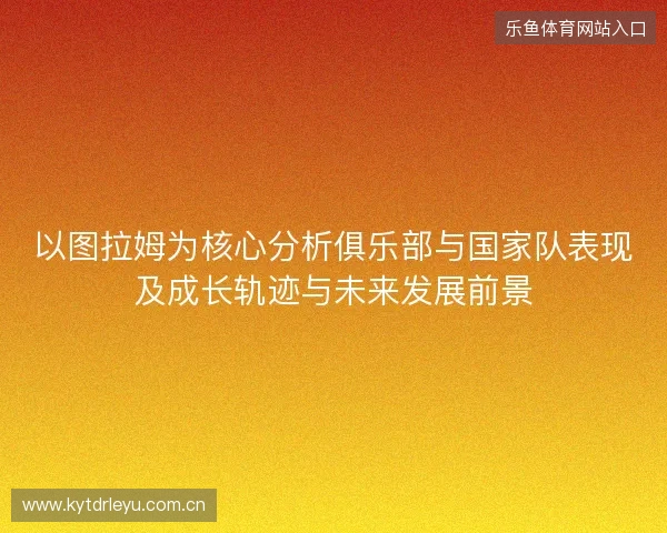 以图拉姆为核心分析俱乐部与国家队表现及成长轨迹与未来发展前景